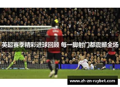 英超赛季精彩进球回顾 每一脚射门都震撼全场
