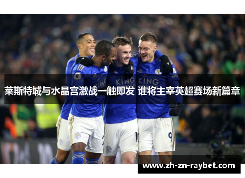 莱斯特城与水晶宫激战一触即发 谁将主宰英超赛场新篇章 莱斯特城与水晶宫激战一触即发 谁将主宰英超赛场新篇章