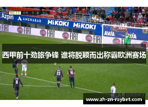 西甲前十劲旅争锋 谁将脱颖而出称霸欧洲赛场