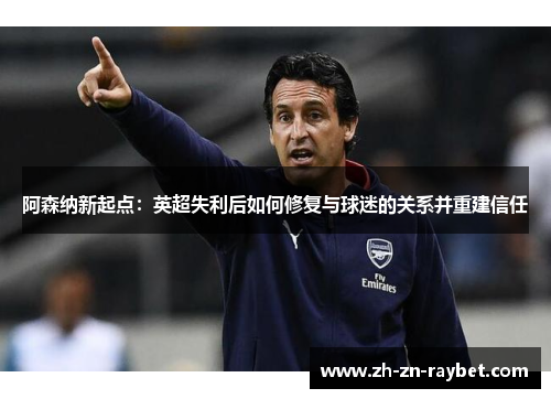 阿森纳新起点:英超失利后如何修复与球迷的关系并重建信任 阿森纳新起点:英超失利后如何修复与球迷的关系并重建信任