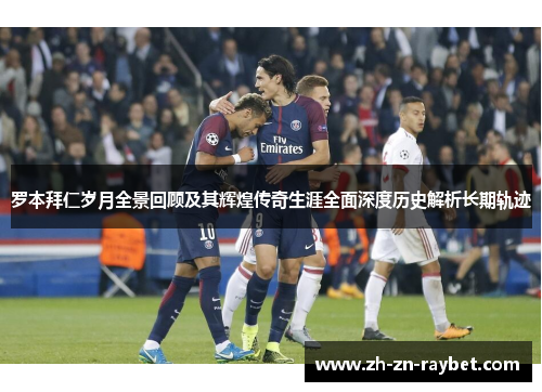 罗本拜仁岁月全景回顾及其辉煌传奇生涯全面深度历史解析长期轨迹 罗本拜仁岁月全景回顾及其辉煌传奇生涯全面深度历史解析长期轨迹