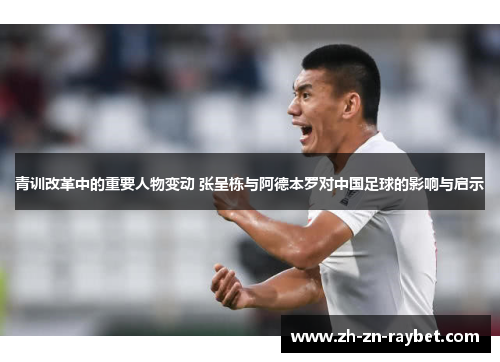 青训改革中的重要人物变动 张呈栋与阿德本罗对中国足球的影响与启示