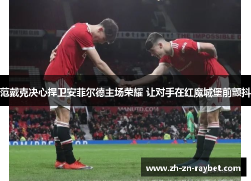 范戴克决心捍卫安菲尔德主场荣耀 让对手在红魔城堡前颤抖