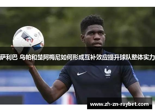 萨利巴 乌帕和楚阿梅尼如何形成互补效应提升球队整体实力