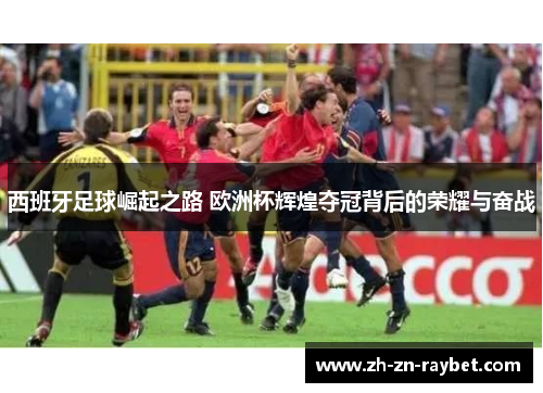 西班牙足球崛起之路 欧洲杯辉煌夺冠背后的荣耀与奋战