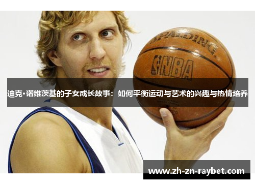 迪克·诺维茨基的子女成长故事:如何平衡运动与艺术的兴趣与热情培养 迪克·诺维茨基的子女成长故事:如何平衡运动与艺术的兴趣与热情培养