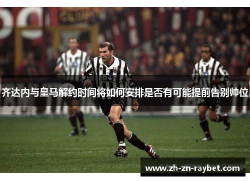 齐达内与皇马解约时间将如何安排是否有可能提前告别帅位 齐达内与皇马解约时间将如何安排是否有可能提前告别帅位