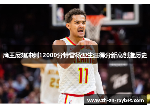 鹰王展翅冲刺12000分特雷杨迎生涯得分新高创造历史 鹰王展翅冲刺12000分特雷杨迎生涯得分新高创造历史